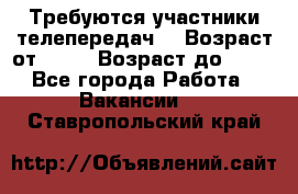 Требуются участники телепередач. › Возраст от ­ 18 › Возраст до ­ 60 - Все города Работа » Вакансии   . Ставропольский край